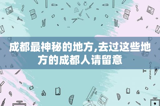 成都最神秘的地方,去过这些地方的成都人请留意