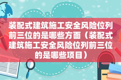 装配式建筑施工安全风险位列前三位的是哪些方面（装配式建筑施工安全风险位列前三位的是哪些项目）