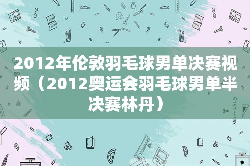 2012年伦敦羽毛球男单决赛视频（2012奥运会羽毛球男单半决赛林丹）