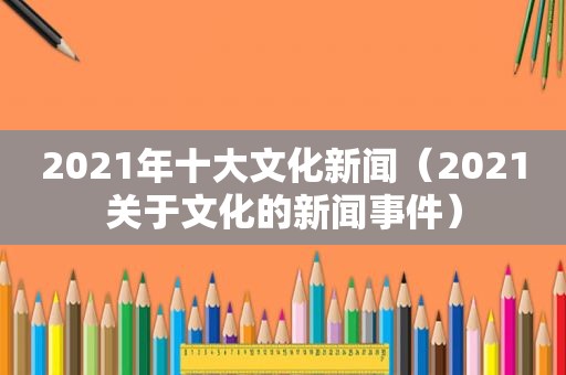 2021年十大文化新闻（2021关于文化的新闻事件）