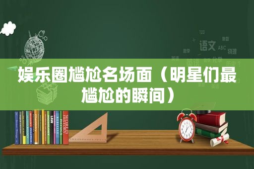 娱乐圈尴尬名场面（明星们最尴尬的瞬间）