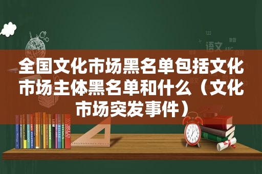 全国文化市场黑名单包括文化市场主体黑名单和什么（文化市场突发事件）