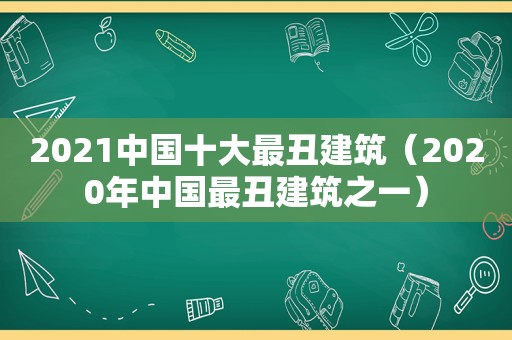 2021中国十大最丑建筑（2020年中国最丑建筑之一）