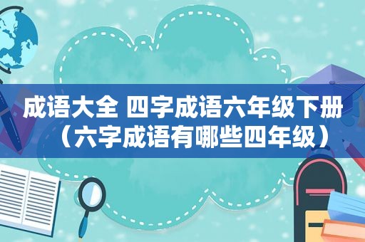 成语大全 四字成语六年级下册（六字成语有哪些四年级）