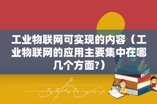 工业物联网可实现的内容（工业物联网的应用主要集中在哪几个方面?）