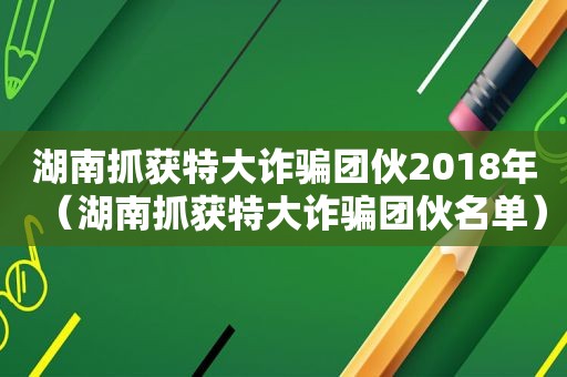 湖南抓获特大诈骗团伙2018年（湖南抓获特大诈骗团伙名单）