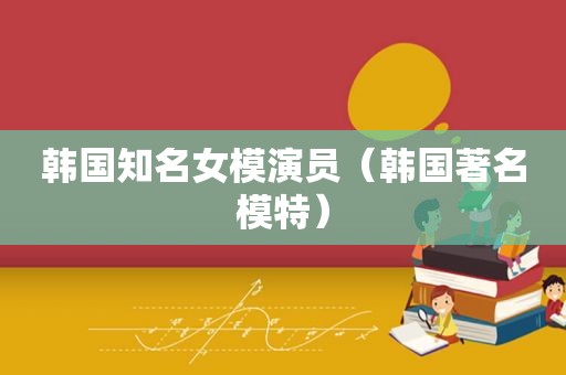 韩国知名女模演员（韩国著名模特）