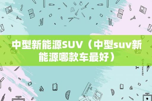 中型新能源SUV（中型suv新能源哪款车最好）