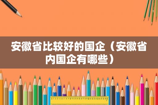 安徽省比较好的国企（安徽省内国企有哪些）