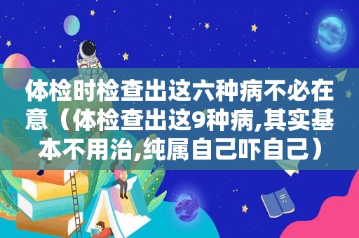 体检时检查出这六种病不必在意（体检查出这9种病,其实基本不用治,纯属自己吓自己）