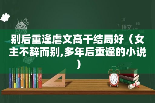 别后重逢虐文高干结局好（女主不辞而别,多年后重逢的小说）