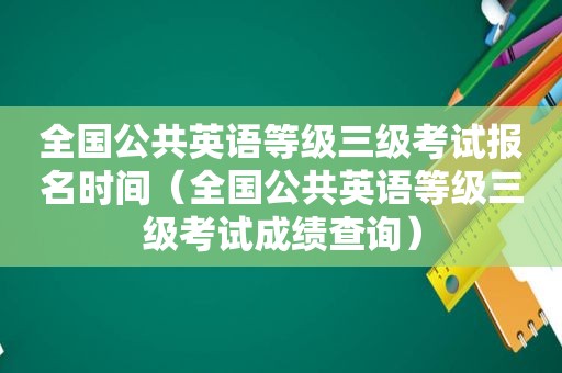 全国公共英语等级三级考试报名时间（全国公共英语等级三级考试成绩查询）