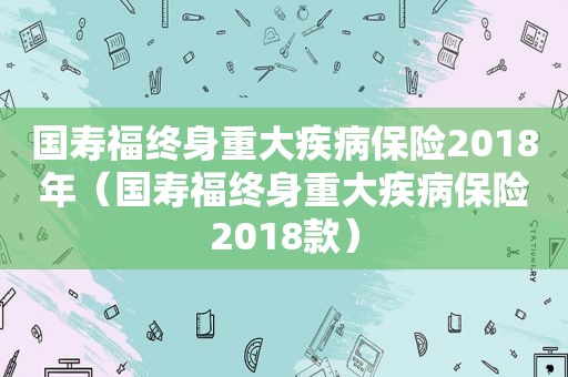 国寿福终身重大疾病保险2018年（国寿福终身重大疾病保险2018款）