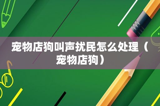 宠物店狗叫声扰民怎么处理（宠物店狗）