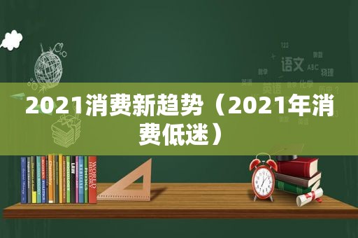 2021消费新趋势（2021年消费低迷）