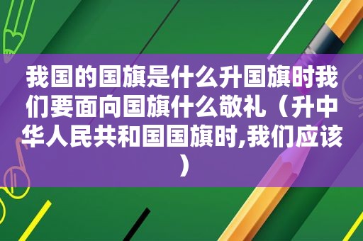 我国的国旗是什么升国旗时我们要面向国旗什么敬礼（升中华人民共和国国旗时,我们应该）