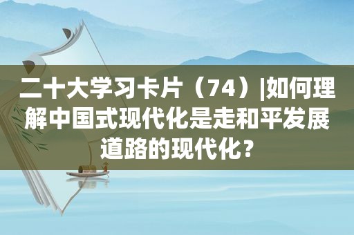 二十大学习卡片（74）|如何理解中国式现代化是走和平发展道路的现代化？