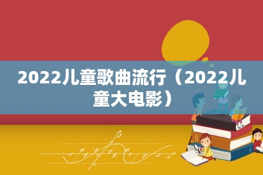 2022儿童歌曲流行（2022儿童大电影）