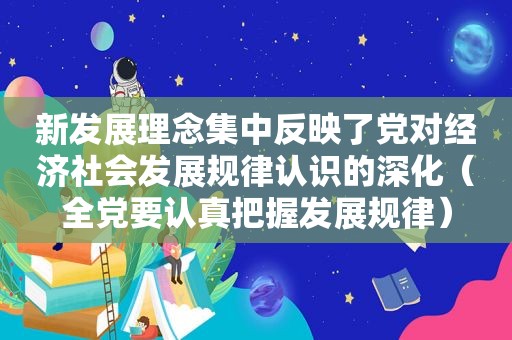 新发展理念集中反映了党对经济社会发展规律认识的深化（全党要认真把握发展规律）