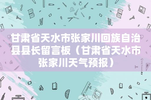 甘肃省天水市张家川 *** 自治县县长留言板（甘肃省天水市张家川天气预报）