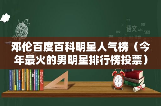 邓伦百度百科明星人气榜（今年最火的男明星排行榜投票）