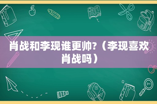 肖战和李现谁更帅?（李现喜欢肖战吗）