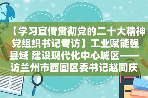 【学习宣传贯彻党的二十大精神 党组织书记专访】工业赋能强县域 建设现代化中心城区——访 *** 市西固区委书记赵同庆