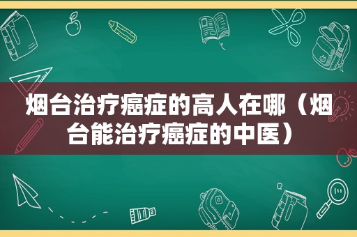 烟台治疗癌症的高人在哪（烟台能治疗癌症的中医）