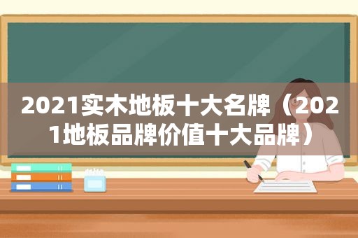 2021实木地板十大名牌（2021地板品牌价值十大品牌）