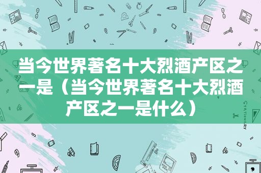 当今世界著名十大烈酒产区之一是（当今世界著名十大烈酒产区之一是什么）