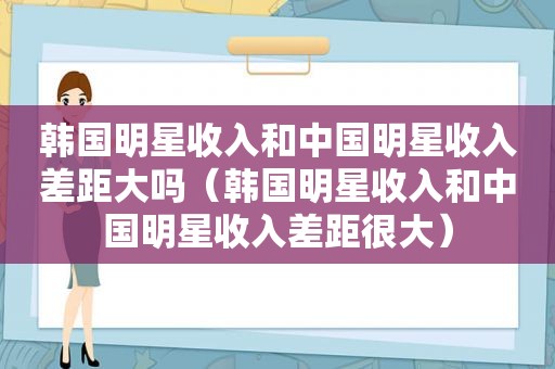 韩国明星收入和中国明星收入差距大吗（韩国明星收入和中国明星收入差距很大）