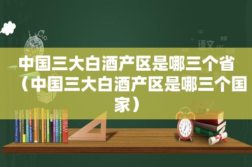 中国三大白酒产区是哪三个省（中国三大白酒产区是哪三个国家）