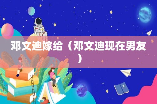 邓文迪嫁给（邓文迪现在男友）  第1张