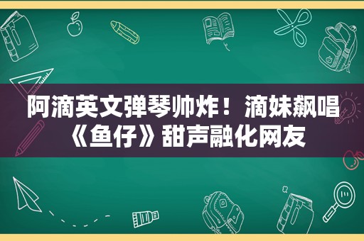 阿滴英文弹琴帅炸！滴妹飙唱《鱼仔》甜声融化网友