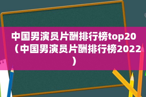 中国男演员片酬排行榜top20（中国男演员片酬排行榜2022）