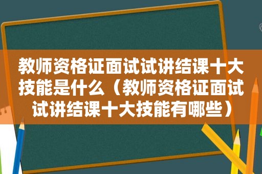 教师资格证面试试讲结课十大技能是什么（教师资格证面试试讲结课十大技能有哪些）