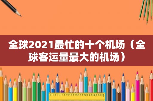 全球2021最忙的十个机场（全球客运量最大的机场）