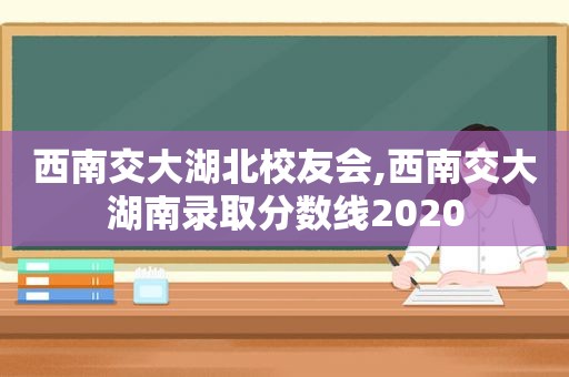 西南交大湖北校友会,西南交大湖南录取分数线2020