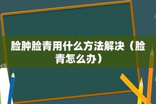 脸肿脸青用什么方法解决（脸青怎么办）  第1张