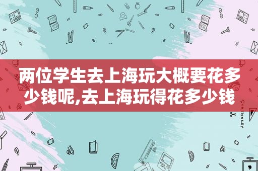 两位学生去上海玩大概要花多少钱呢,去上海玩得花多少钱