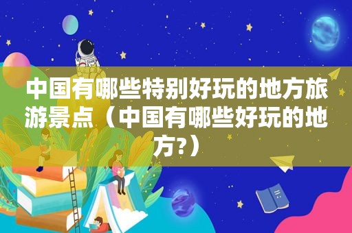 中国有哪些特别好玩的地方旅游景点（中国有哪些好玩的地方?）