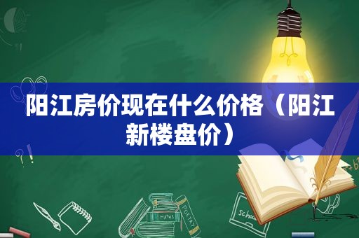 阳江房价现在什么价格（阳江新楼盘价）  第1张