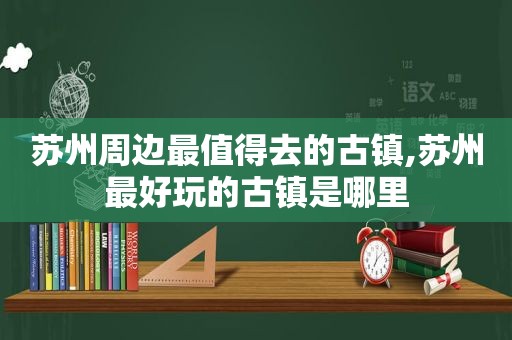 苏州周边最值得去的古镇,苏州最好玩的古镇是哪里