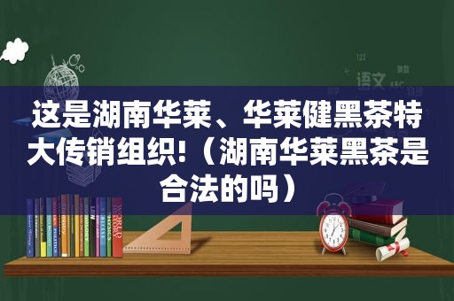 这是湖南华莱、华莱健黑茶特大传销组织!（湖南华莱黑茶是合法的吗）