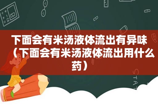 下面会有米汤液体流出有异味（下面会有米汤液体流出用什么药）