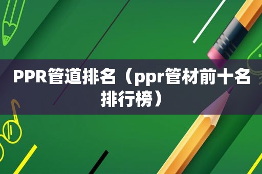 PPR管道排名（ppr管材前十名排行榜）