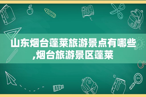 山东烟台蓬莱旅游景点有哪些,烟台旅游景区蓬莱