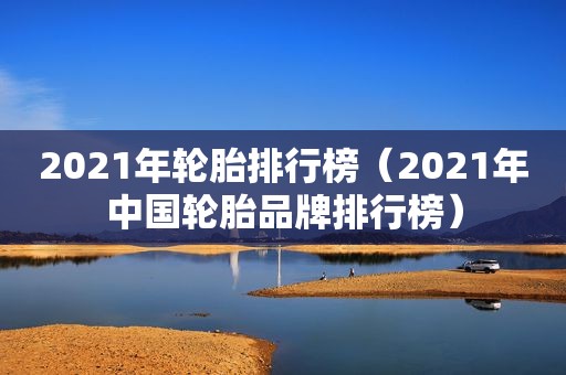 2021年轮胎排行榜（2021年中国轮胎品牌排行榜）