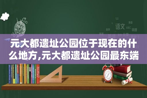 元大都遗址公园位于现在的什么地方,元大都遗址公园最东端