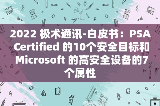 2022 极术通讯-白皮书：PSA Certified 的10个安全目标和 Microsoft 的高安全设备的7个属性